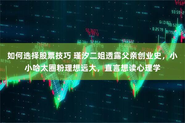 如何选择股票技巧 瑾汐二姐透露父亲创业史，小小哈太圈粉理想远大，直言想读心理学