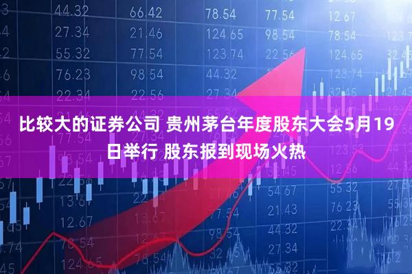 比较大的证券公司 贵州茅台年度股东大会5月19日举行 股东报到现场火热