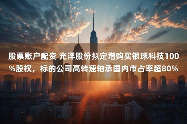 股票账户配资 光洋股份拟定增购买银球科技100%股权，标的公司高转速轴承国内市占率超80%