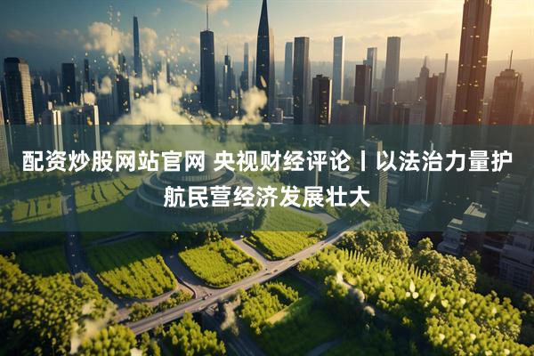 配资炒股网站官网 央视财经评论丨以法治力量护航民营经济发展壮大