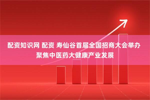 配资知识网 配资 寿仙谷首届全国招商大会举办 聚焦中医药大健康产业发展