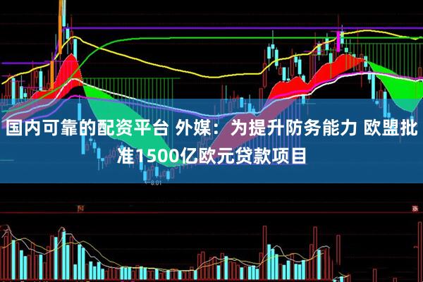 国内可靠的配资平台 外媒：为提升防务能力 欧盟批准1500亿欧元贷款项目