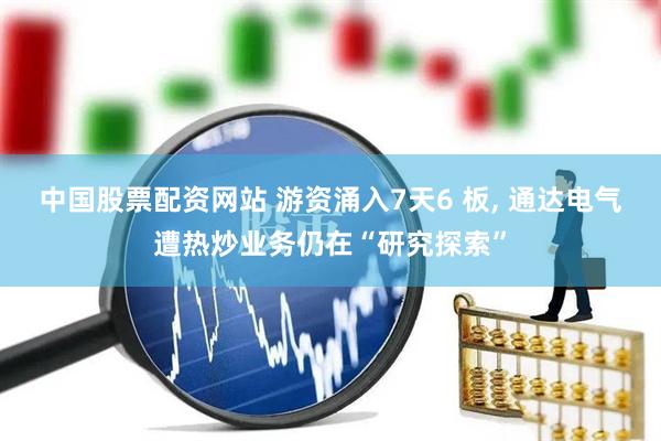 中国股票配资网站 游资涌入7天6 板, 通达电气遭热炒业务仍在“研究探索”