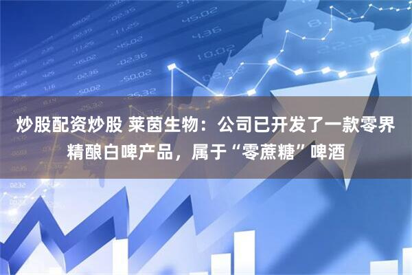 炒股配资炒股 莱茵生物：公司已开发了一款零界精酿白啤产品，属于“零蔗糖”啤酒