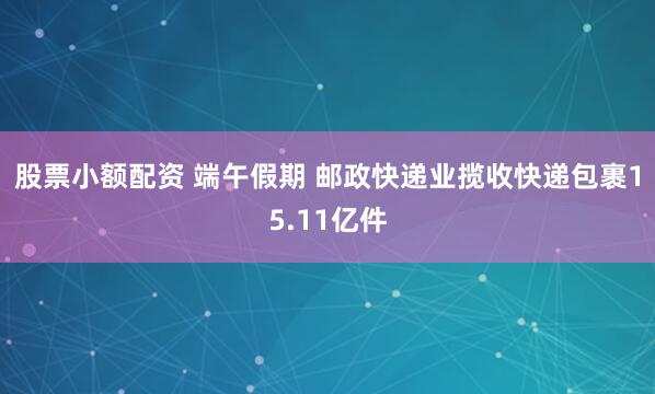 股票小额配资 端午假期 邮政快递业揽收快递包裹15.11亿件
