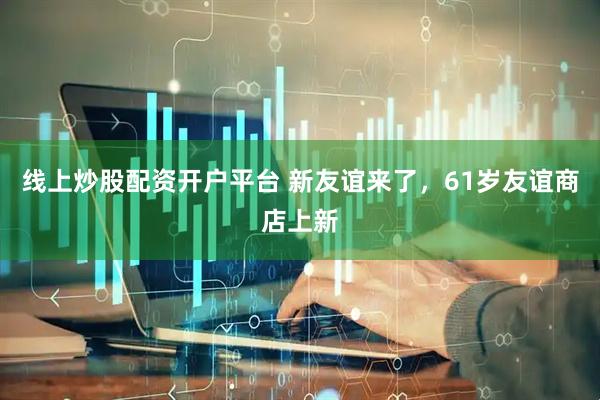 线上炒股配资开户平台 新友谊来了，61岁友谊商店上新