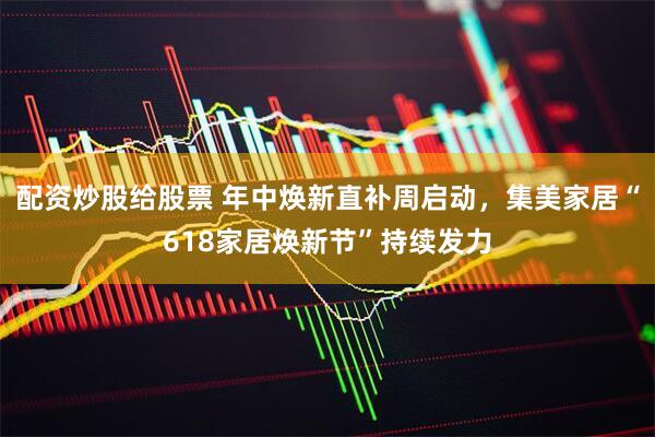 配资炒股给股票 年中焕新直补周启动，集美家居“618家居焕新节”持续发力