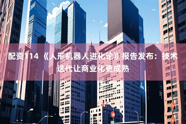 配资114 《人形机器人进化论》报告发布：技术迭代让商业化更成熟