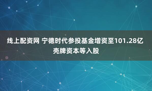 线上配资网 宁德时代参投基金增资至101.28亿 壳牌资本等入股