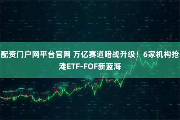 配资门户网平台官网 万亿赛道暗战升级！6家机构抢滩ETF-FOF新蓝海