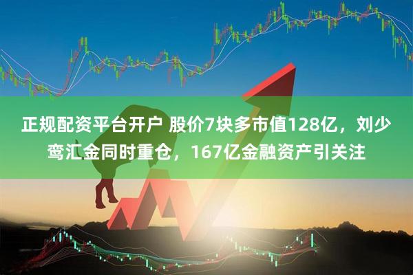 正规配资平台开户 股价7块多市值128亿，刘少鸾汇金同时重仓，167亿金融资产引关注