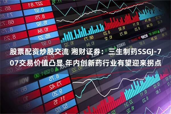 股票配资炒股交流 湘财证券：三生制药SSGJ-707交易价值凸显 年内创新药行业有望迎来拐点