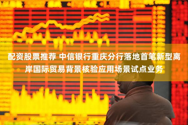 配资股票推荐 中信银行重庆分行落地首笔新型离岸国际贸易背景核验应用场景试点业务
