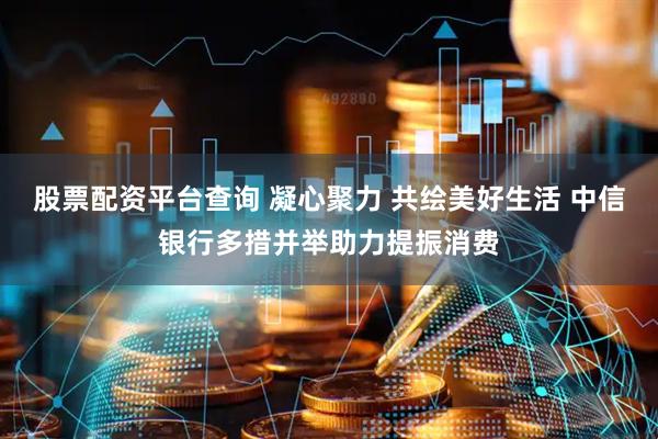 股票配资平台查询 凝心聚力 共绘美好生活 中信银行多措并举助力提振消费