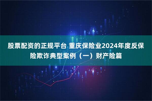 股票配资的正规平台 重庆保险业2024年度反保险欺诈典型案例（一）财产险篇