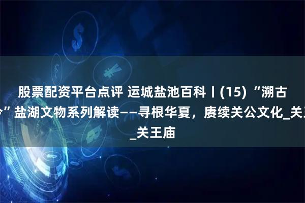 股票配资平台点评 运城盐池百科丨(15) “溯古言今”盐湖文物系列解读——寻根华夏，赓续关公文化_关王庙