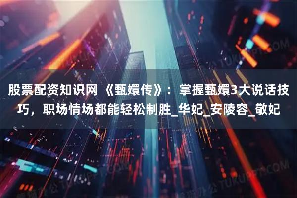 股票配资知识网 《甄嬛传》：掌握甄嬛3大说话技巧，职场情场都能轻松制胜_华妃_安陵容_敬妃