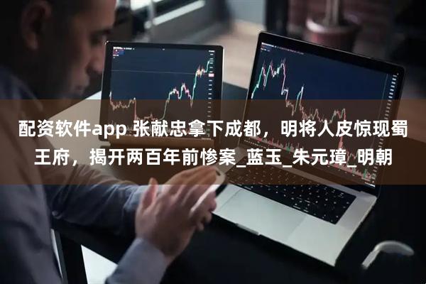 配资软件app 张献忠拿下成都，明将人皮惊现蜀王府，揭开两百年前惨案_蓝玉_朱元璋_明朝