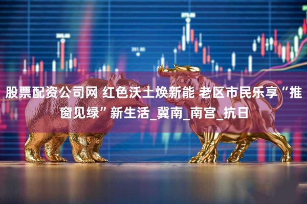 股票配资公司网 红色沃土焕新能 老区市民乐享“推窗见绿”新生活_冀南_南宫_抗日