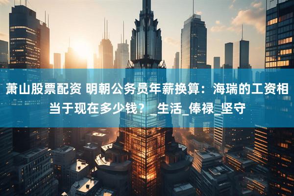 萧山股票配资 明朝公务员年薪换算：海瑞的工资相当于现在多少钱？_生活_俸禄_坚守
