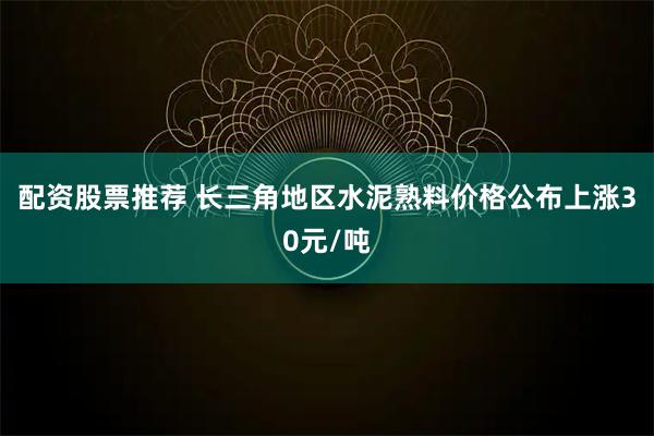 配资股票推荐 长三角地区水泥熟料价格公布上涨30元/吨