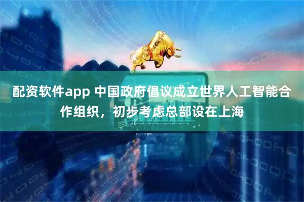 配资软件app 中国政府倡议成立世界人工智能合作组织，初步考虑总部设在上海