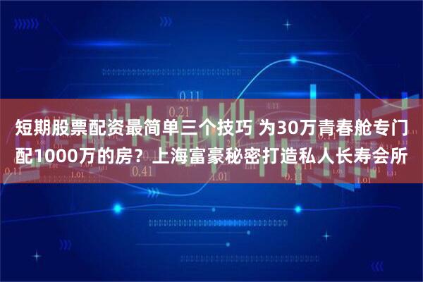 短期股票配资最简单三个技巧 为30万青春舱专门配1000万的房？上海富豪秘密打造私人长寿会所