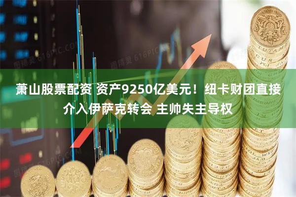 萧山股票配资 资产9250亿美元！纽卡财团直接介入伊萨克转会 主帅失主导权