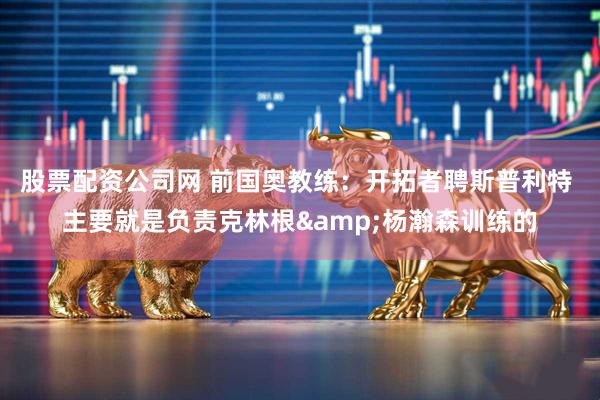 股票配资公司网 前国奥教练：开拓者聘斯普利特 主要就是负责克林根&杨瀚森训练的