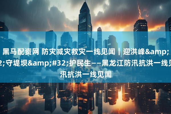 黑马配资网 防灾减灾救灾一线见闻｜迎洪峰 守堤坝 护民生——黑龙江防汛抗洪一线见闻